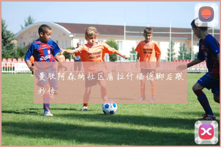 曼联阿森纳社区盾拉什福德脚后跟妙传