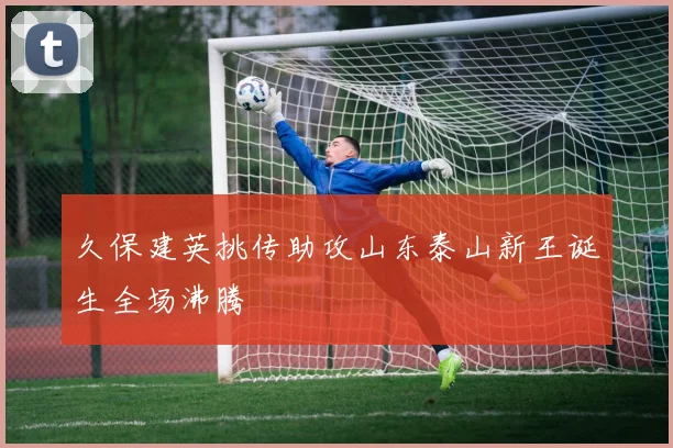 久保建英挑传助攻山东泰山新王诞生全场沸腾