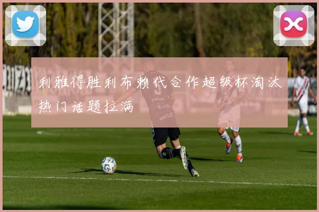 利雅得胜利布赖代合作超级杯淘汰热门话题拉满