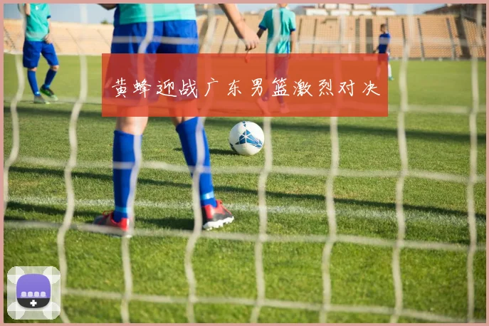 黄蜂迎战广东男篮激烈对决