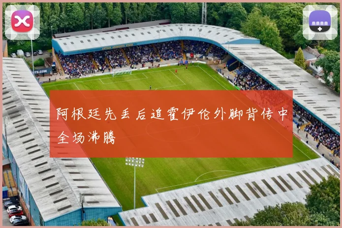 阿根廷先丢后追霍伊伦外脚背传中全场沸腾