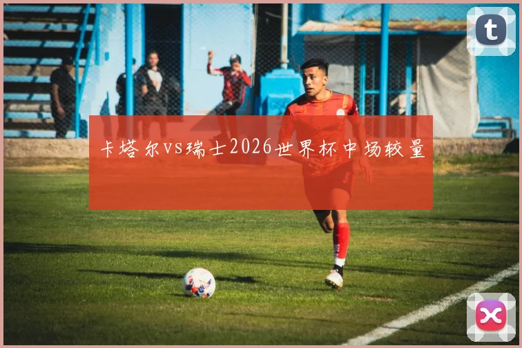 卡塔尔vs瑞士2026世界杯中场较量