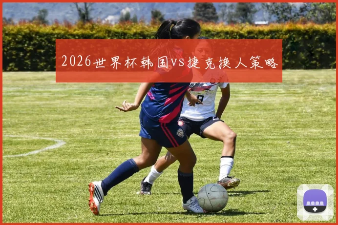 2026世界杯韩国vs捷克换人策略
