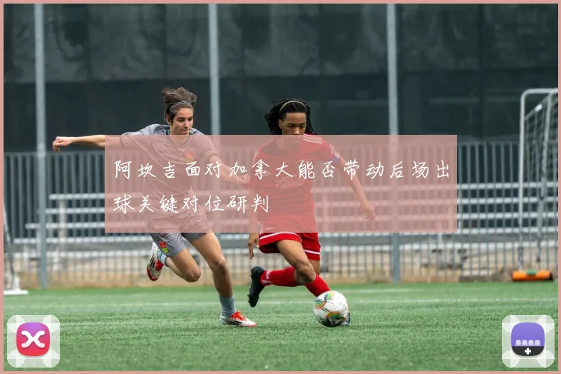 阿坎吉面对加拿大能否带动后场出球关键对位研判