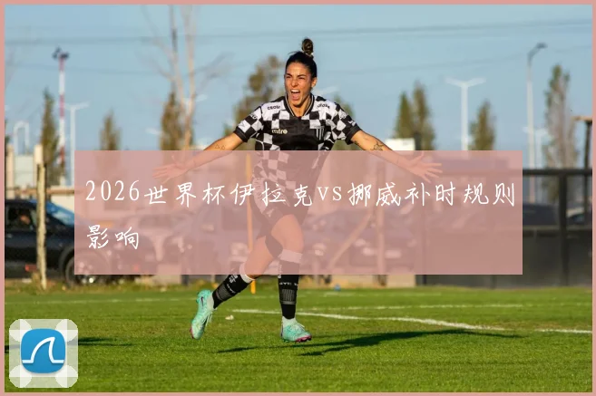 2026世界杯伊拉克vs挪威补时规则影响