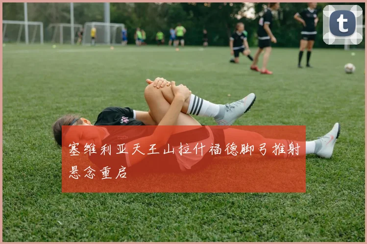 塞维利亚天王山拉什福德脚弓推射悬念重启