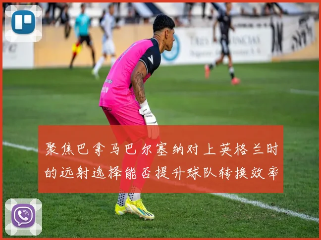 聚焦巴拿马巴尔塞纳对上英格兰时的远射选择能否提升球队转换效率