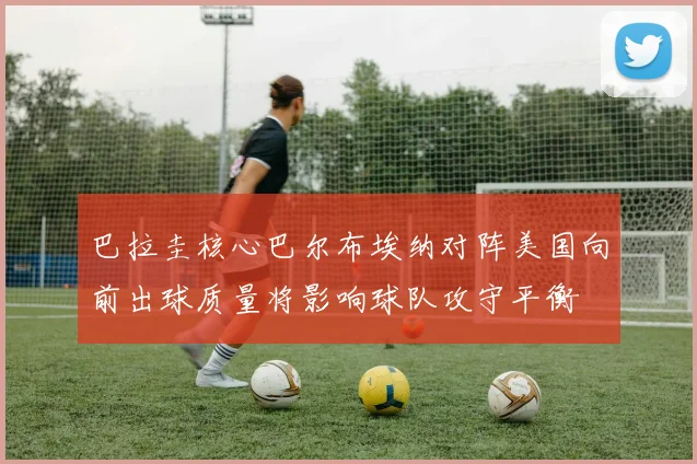 巴拉圭核心巴尔布埃纳对阵美国向前出球质量将影响球队攻守平衡