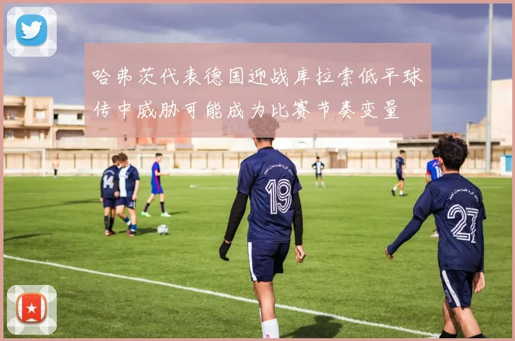 哈弗茨代表德国迎战库拉索低平球传中威胁可能成为比赛节奏变量