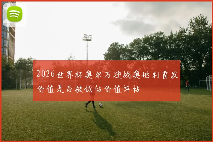 2026世界杯奥尔万迎战奥地利首发价值是否被低估价值评估
