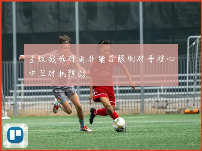 金玟哉面对南非能否限制对手核心中卫对抗预测
