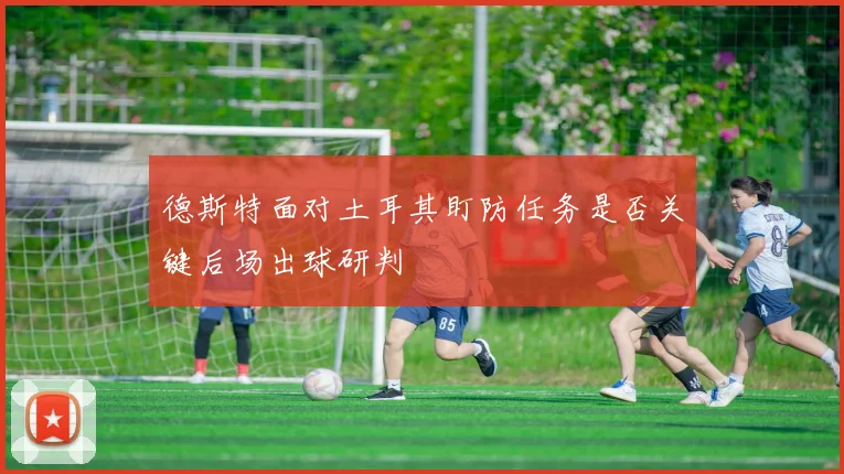德斯特面对土耳其盯防任务是否关键后场出球研判