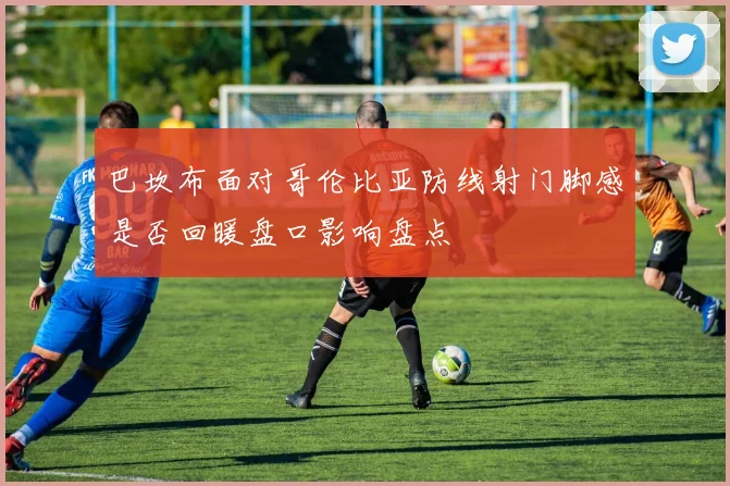 巴坎布面对哥伦比亚防线射门脚感是否回暖盘口影响盘点