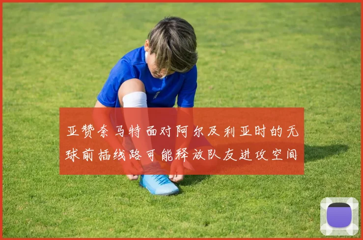 亚赞奈马特面对阿尔及利亚时的无球前插线路可能释放队友进攻空间
