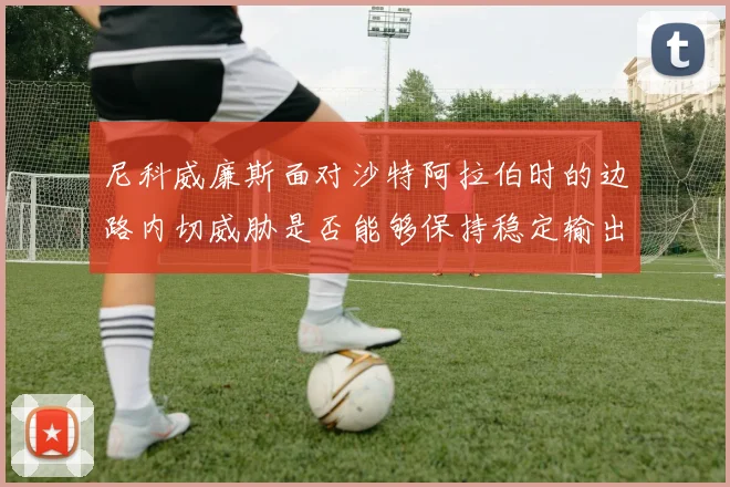 尼科威廉斯面对沙特阿拉伯时的边路内切威胁是否能够保持稳定输出
