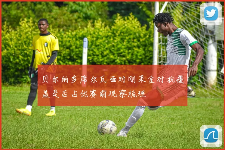 贝尔纳多席尔瓦面对刚果金对抗覆盖是否占优赛前观察梳理