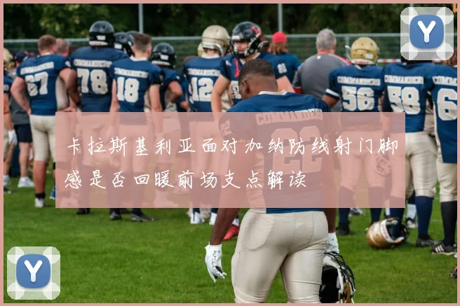 卡拉斯基利亚面对加纳防线射门脚感是否回暖前场支点解读