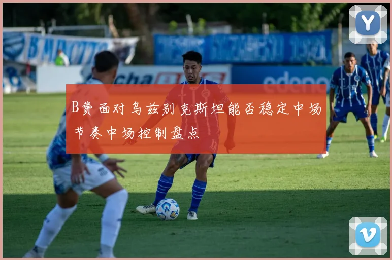 B费面对乌兹别克斯坦能否稳定中场节奏中场控制盘点