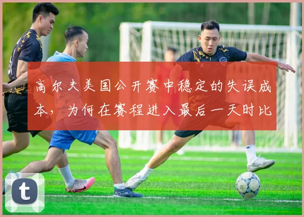 高尔夫美国公开赛中稳定的失误成本,为何在赛程进入最后一天时比短期高光更可靠