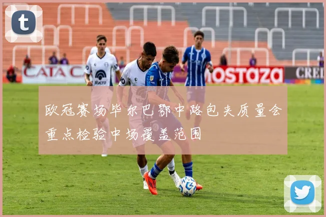 欧冠赛场毕尔巴鄂中路包夹质量会重点检验中场覆盖范围