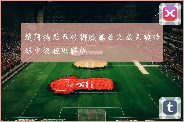 楚阿梅尼面对挪威能否完成关键传球中场控制解读