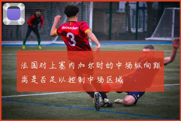 法国对上塞内加尔时的中场纵向距离是否足以控制中场区域
