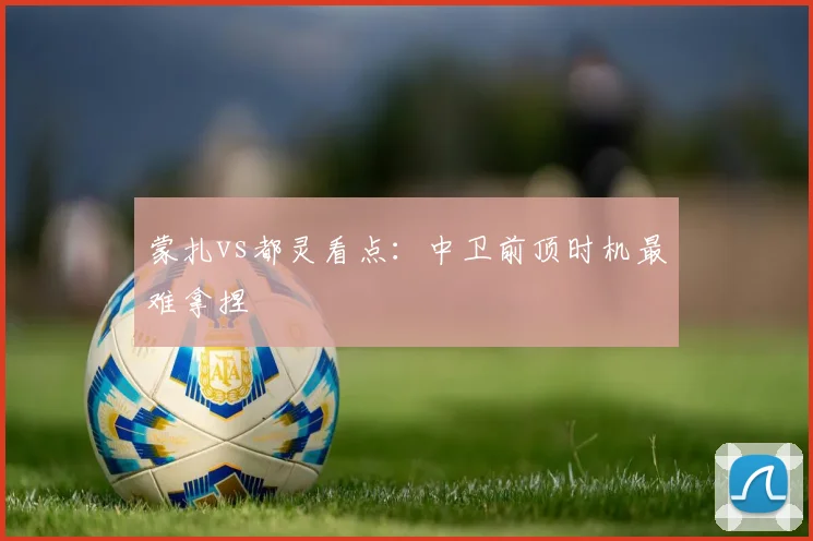 蒙扎vs都灵看点：中卫前顶时机最难拿捏