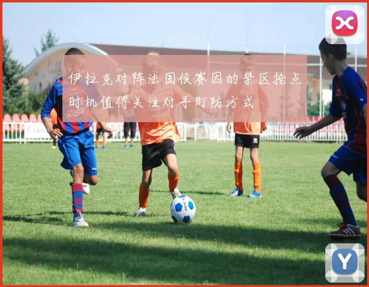 伊拉克对阵法国侯赛因的禁区抢点时机值得关注对手盯防方式
