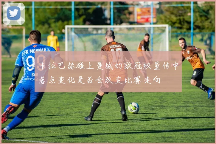 卡拉巴赫碰上曼城的欧冠较量传中落点变化是否会改变比赛走向