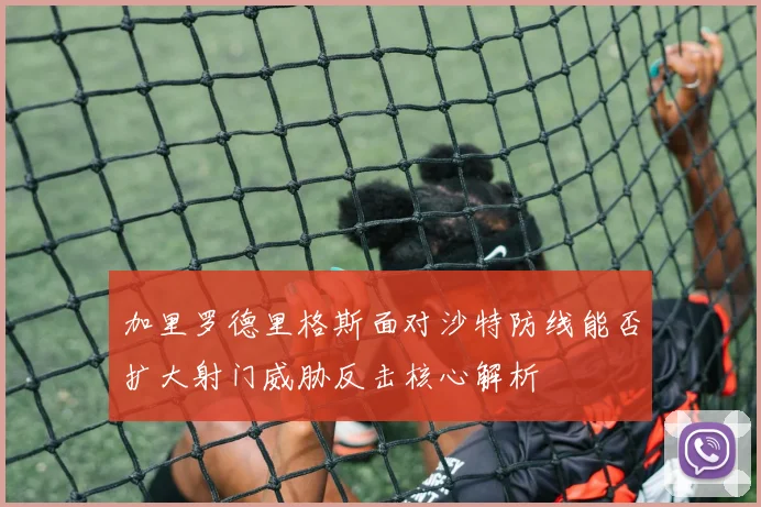 加里罗德里格斯面对沙特防线能否扩大射门威胁反击核心解析