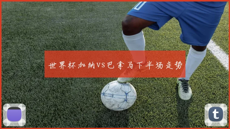 世界杯加纳vs巴拿马下半场走势