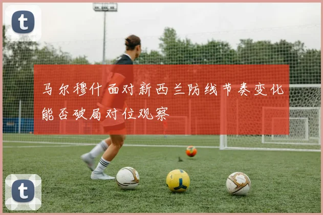 马尔穆什面对新西兰防线节奏变化能否破局对位观察