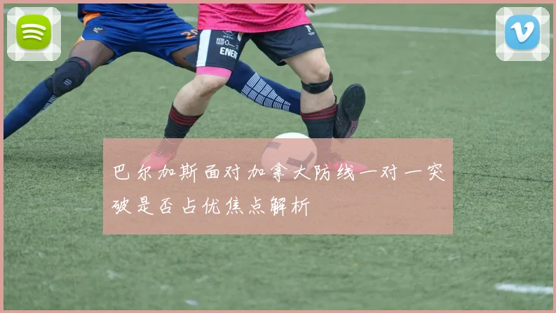 巴尔加斯面对加拿大防线一对一突破是否占优焦点解析