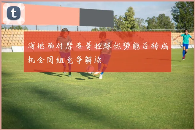 海地面对摩洛哥控球优势能否转成机会同组竞争解读