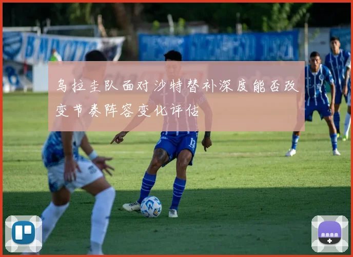 乌拉圭队面对沙特替补深度能否改变节奏阵容变化评估