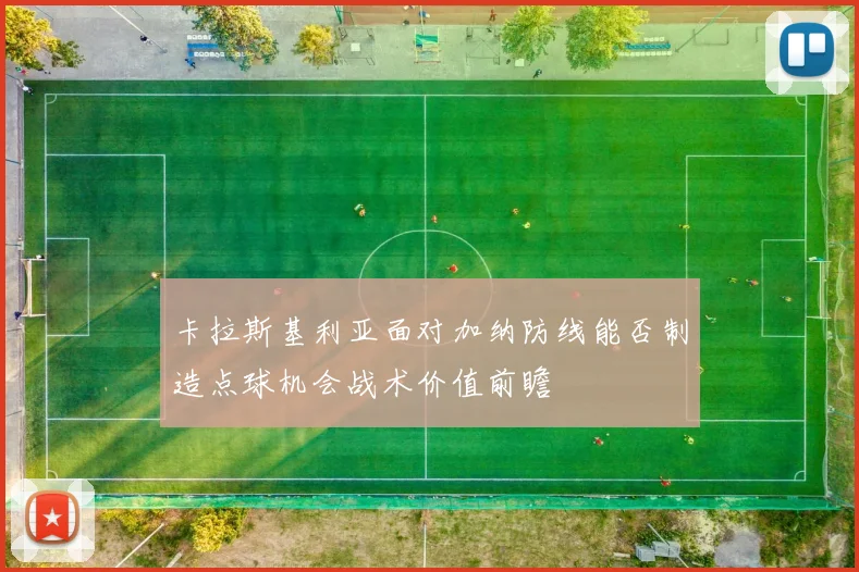 卡拉斯基利亚面对加纳防线能否制造点球机会战术价值前瞻