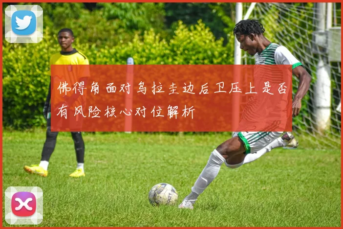 佛得角面对乌拉圭边后卫压上是否有风险核心对位解析